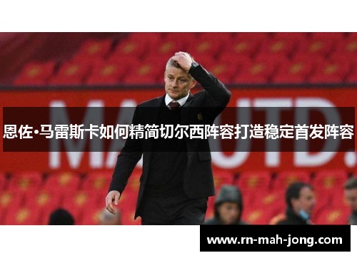 恩佐·马雷斯卡如何精简切尔西阵容打造稳定首发阵容 恩佐·马雷斯卡如何精简切尔西阵容打造稳定首发阵容