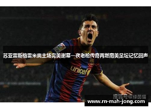 苏亚雷斯格雷米奥主场完美谢幕一夜老枪传奇再燃南美足坛记忆回声