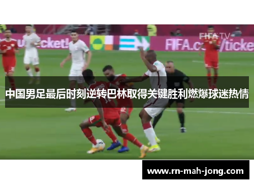中国男足最后时刻逆转巴林取得关键胜利燃爆球迷热情 中国男足最后时刻逆转巴林取得关键胜利燃爆球迷热情